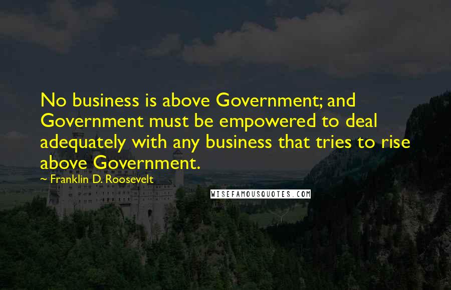 Franklin D. Roosevelt Quotes: No business is above Government; and Government must be empowered to deal adequately with any business that tries to rise above Government.