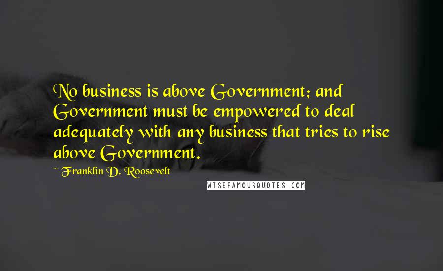 Franklin D. Roosevelt Quotes: No business is above Government; and Government must be empowered to deal adequately with any business that tries to rise above Government.