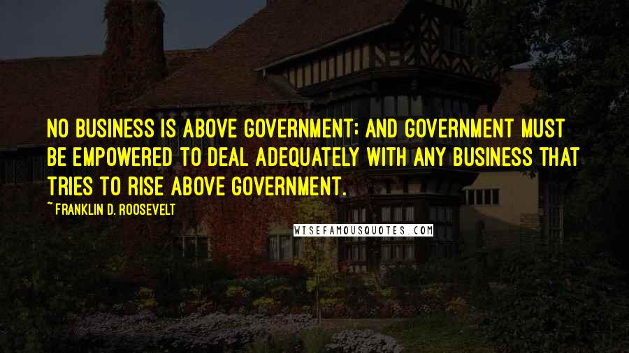 Franklin D. Roosevelt Quotes: No business is above Government; and Government must be empowered to deal adequately with any business that tries to rise above Government.