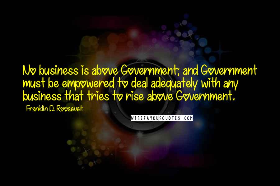 Franklin D. Roosevelt Quotes: No business is above Government; and Government must be empowered to deal adequately with any business that tries to rise above Government.