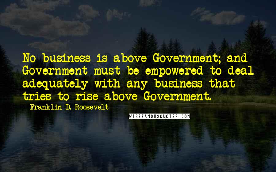 Franklin D. Roosevelt Quotes: No business is above Government; and Government must be empowered to deal adequately with any business that tries to rise above Government.