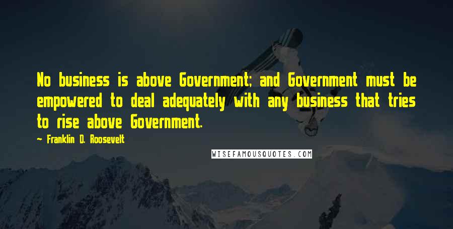 Franklin D. Roosevelt Quotes: No business is above Government; and Government must be empowered to deal adequately with any business that tries to rise above Government.