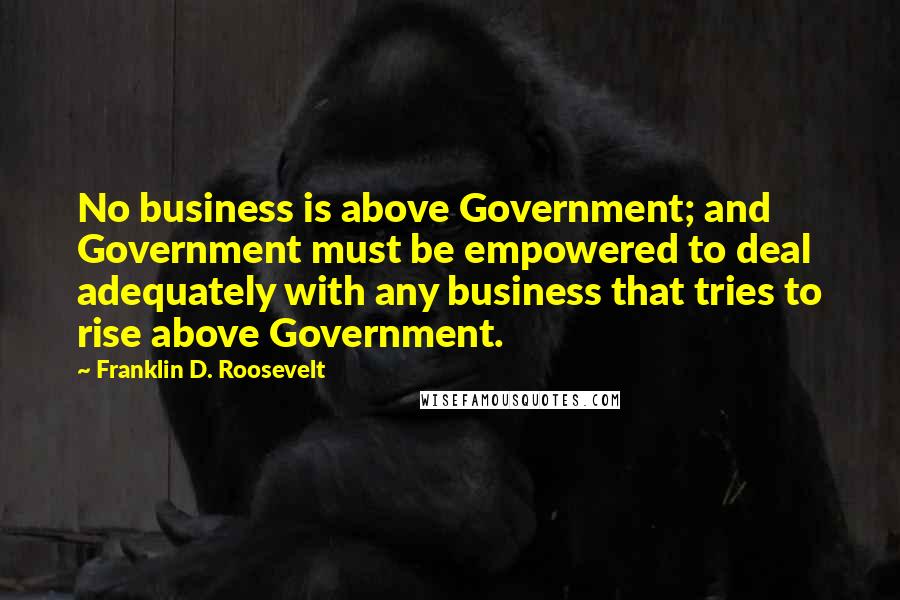Franklin D. Roosevelt Quotes: No business is above Government; and Government must be empowered to deal adequately with any business that tries to rise above Government.