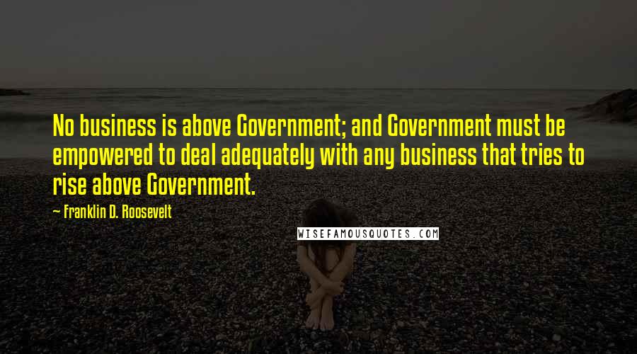 Franklin D. Roosevelt Quotes: No business is above Government; and Government must be empowered to deal adequately with any business that tries to rise above Government.