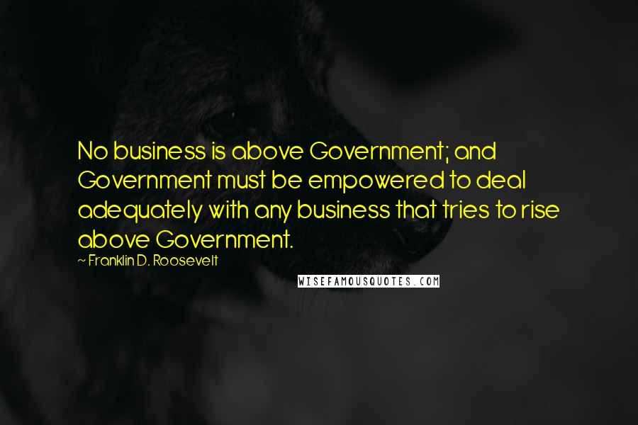 Franklin D. Roosevelt Quotes: No business is above Government; and Government must be empowered to deal adequately with any business that tries to rise above Government.