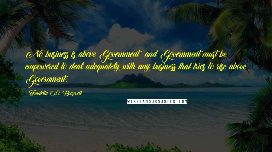 Franklin D. Roosevelt Quotes: No business is above Government; and Government must be empowered to deal adequately with any business that tries to rise above Government.