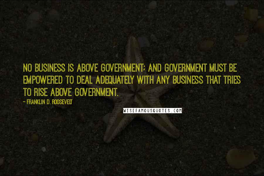 Franklin D. Roosevelt Quotes: No business is above Government; and Government must be empowered to deal adequately with any business that tries to rise above Government.