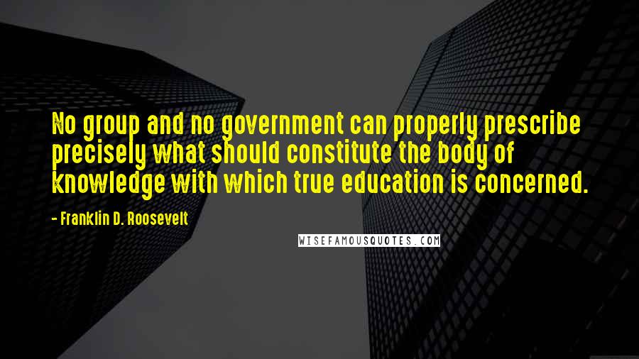 Franklin D. Roosevelt Quotes: No group and no government can properly prescribe precisely what should constitute the body of knowledge with which true education is concerned.
