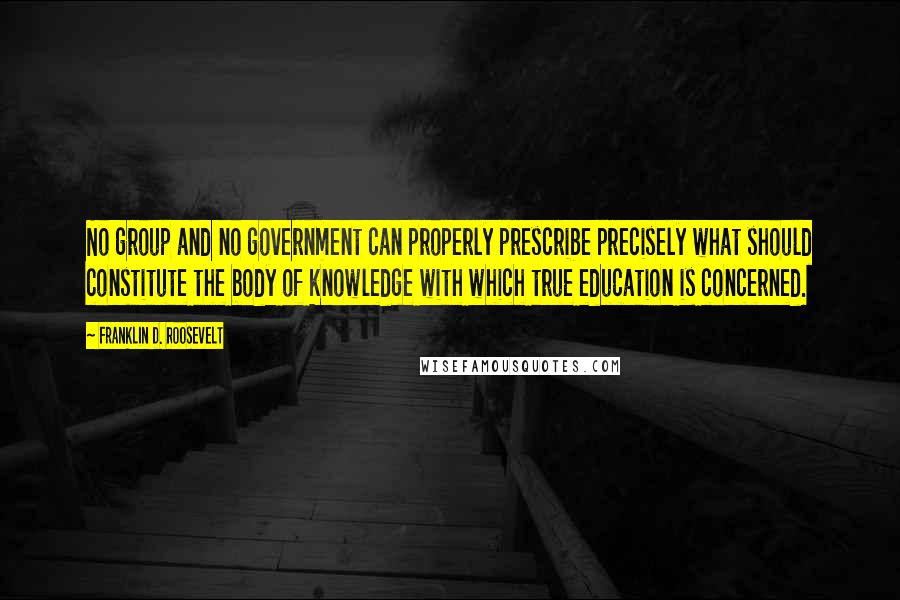Franklin D. Roosevelt Quotes: No group and no government can properly prescribe precisely what should constitute the body of knowledge with which true education is concerned.