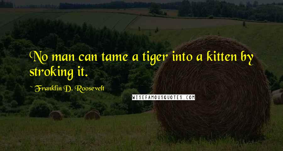 Franklin D. Roosevelt Quotes: No man can tame a tiger into a kitten by stroking it.