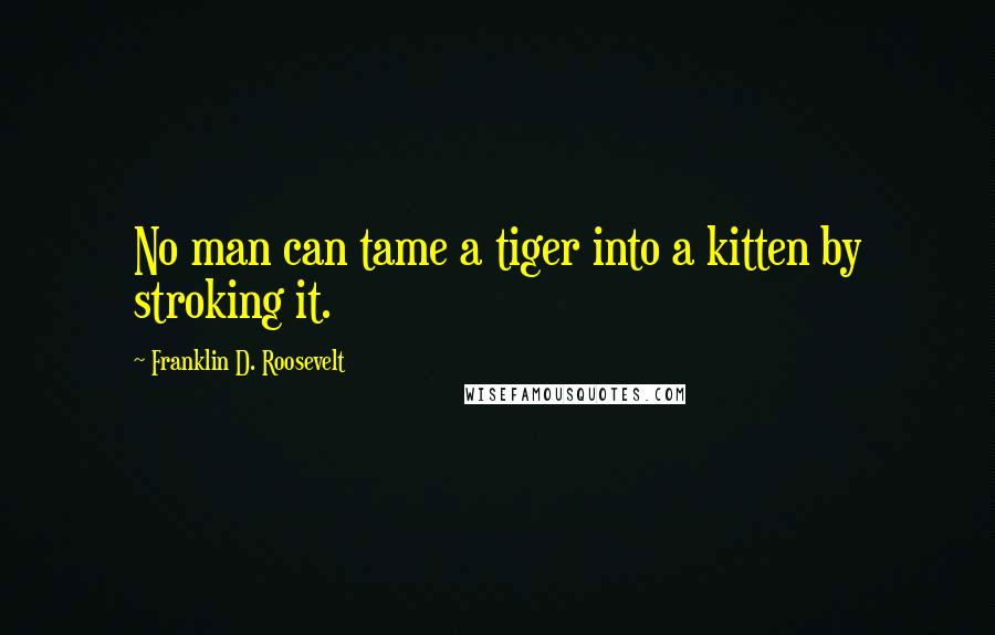 Franklin D. Roosevelt Quotes: No man can tame a tiger into a kitten by stroking it.