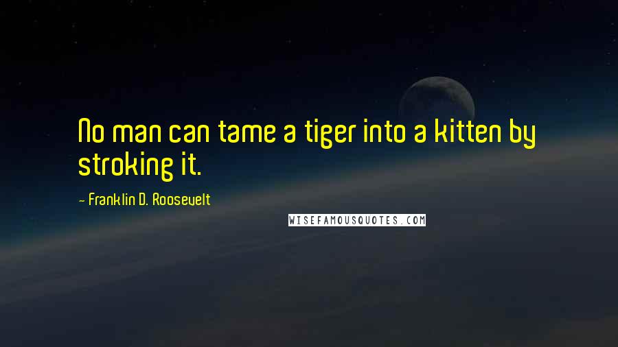 Franklin D. Roosevelt Quotes: No man can tame a tiger into a kitten by stroking it.