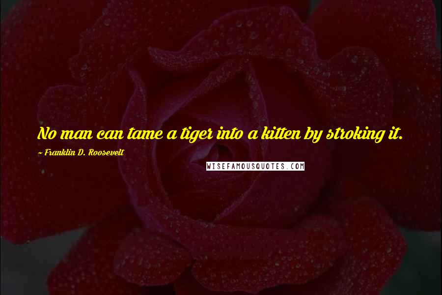 Franklin D. Roosevelt Quotes: No man can tame a tiger into a kitten by stroking it.