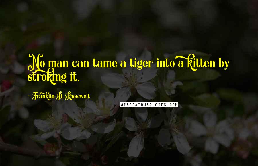 Franklin D. Roosevelt Quotes: No man can tame a tiger into a kitten by stroking it.