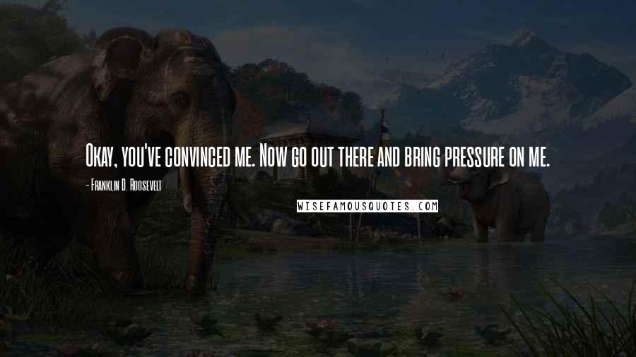 Franklin D. Roosevelt Quotes: Okay, you've convinced me. Now go out there and bring pressure on me.