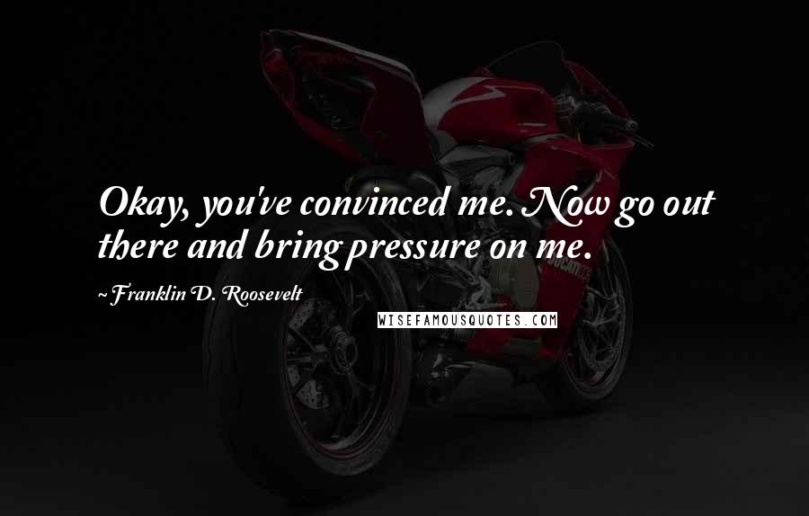 Franklin D. Roosevelt Quotes: Okay, you've convinced me. Now go out there and bring pressure on me.