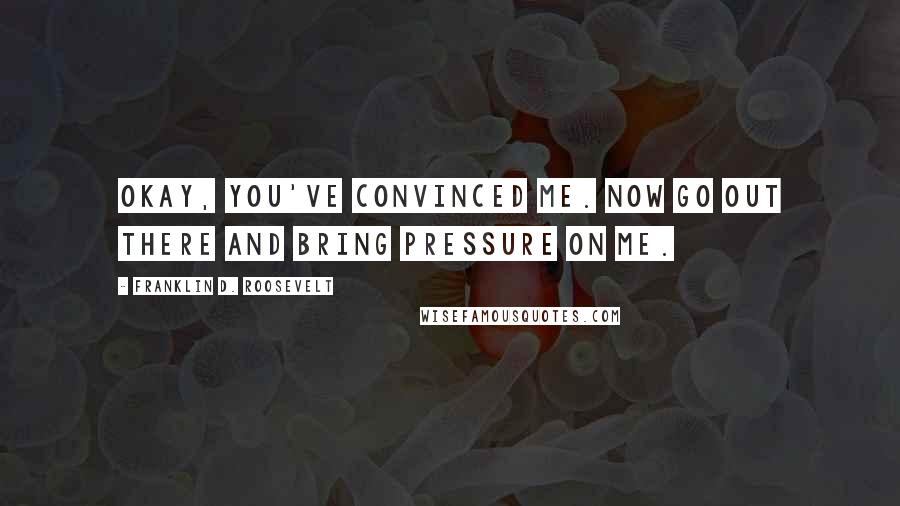 Franklin D. Roosevelt Quotes: Okay, you've convinced me. Now go out there and bring pressure on me.