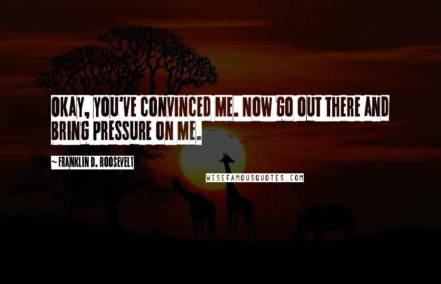 Franklin D. Roosevelt Quotes: Okay, you've convinced me. Now go out there and bring pressure on me.