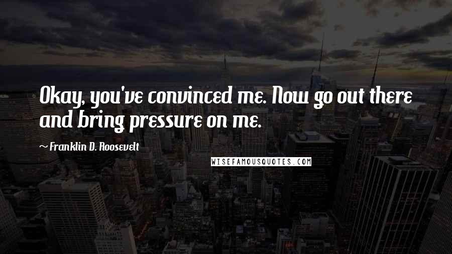 Franklin D. Roosevelt Quotes: Okay, you've convinced me. Now go out there and bring pressure on me.