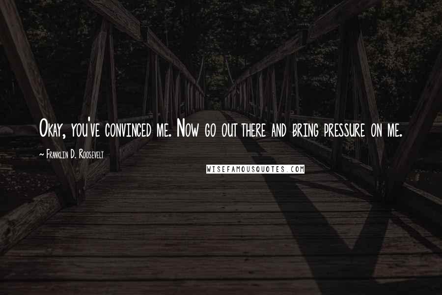 Franklin D. Roosevelt Quotes: Okay, you've convinced me. Now go out there and bring pressure on me.