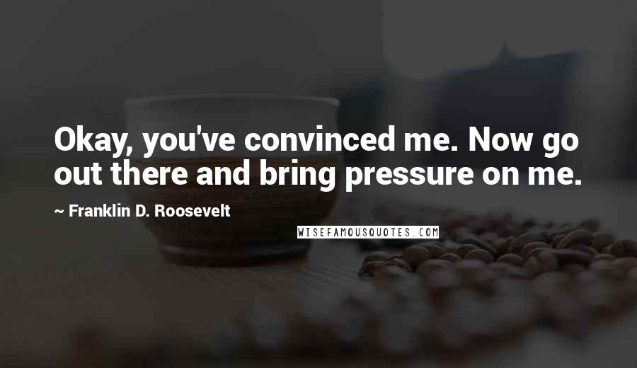 Franklin D. Roosevelt Quotes: Okay, you've convinced me. Now go out there and bring pressure on me.