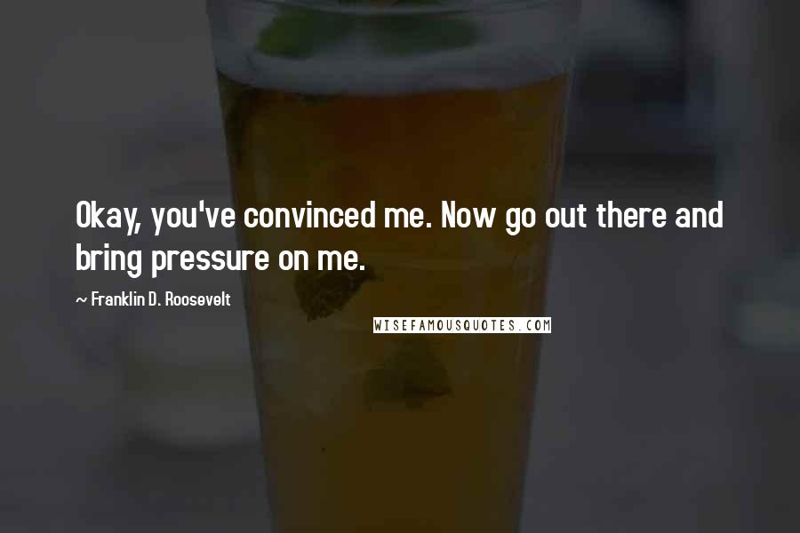 Franklin D. Roosevelt Quotes: Okay, you've convinced me. Now go out there and bring pressure on me.