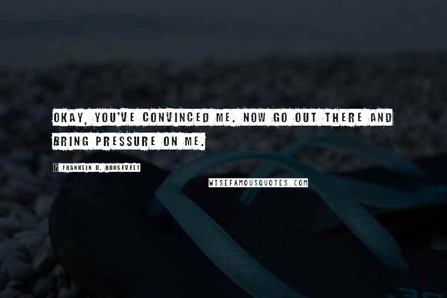 Franklin D. Roosevelt Quotes: Okay, you've convinced me. Now go out there and bring pressure on me.