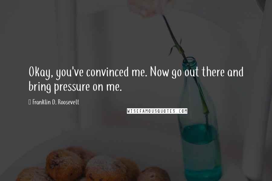 Franklin D. Roosevelt Quotes: Okay, you've convinced me. Now go out there and bring pressure on me.