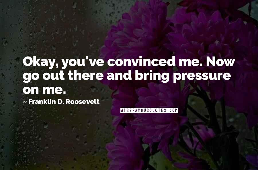 Franklin D. Roosevelt Quotes: Okay, you've convinced me. Now go out there and bring pressure on me.