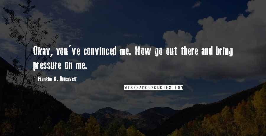 Franklin D. Roosevelt Quotes: Okay, you've convinced me. Now go out there and bring pressure on me.