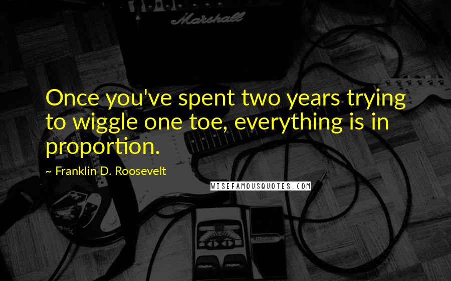 Franklin D. Roosevelt Quotes: Once you've spent two years trying to wiggle one toe, everything is in proportion.