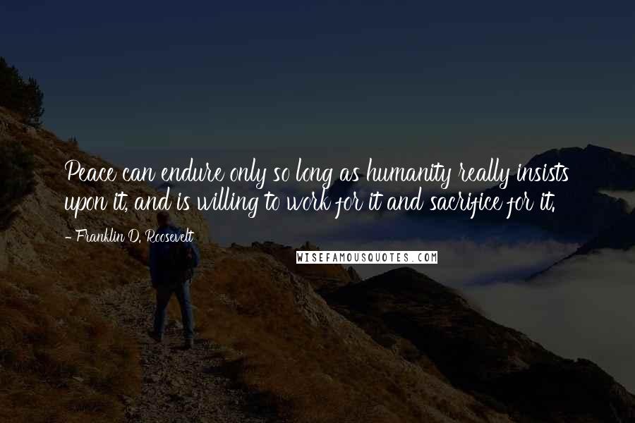 Franklin D. Roosevelt Quotes: Peace can endure only so long as humanity really insists upon it, and is willing to work for it and sacrifice for it.