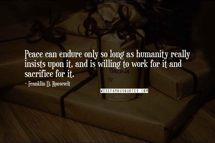 Franklin D. Roosevelt Quotes: Peace can endure only so long as humanity really insists upon it, and is willing to work for it and sacrifice for it.