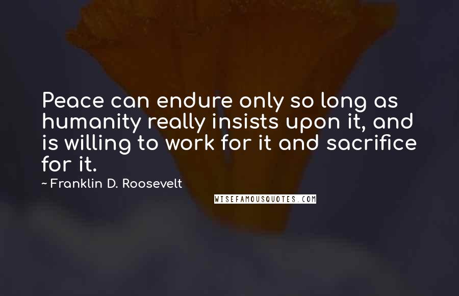 Franklin D. Roosevelt Quotes: Peace can endure only so long as humanity really insists upon it, and is willing to work for it and sacrifice for it.