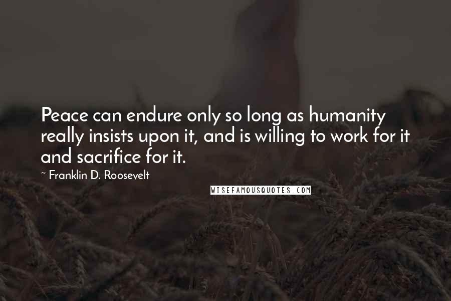 Franklin D. Roosevelt Quotes: Peace can endure only so long as humanity really insists upon it, and is willing to work for it and sacrifice for it.