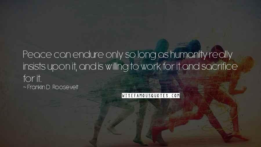 Franklin D. Roosevelt Quotes: Peace can endure only so long as humanity really insists upon it, and is willing to work for it and sacrifice for it.