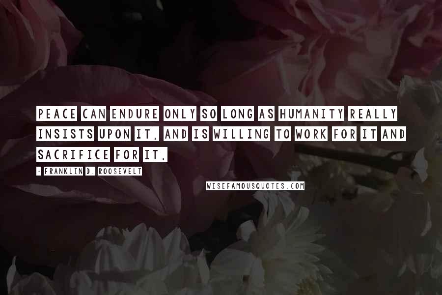 Franklin D. Roosevelt Quotes: Peace can endure only so long as humanity really insists upon it, and is willing to work for it and sacrifice for it.