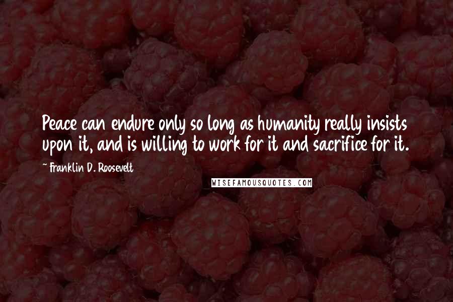 Franklin D. Roosevelt Quotes: Peace can endure only so long as humanity really insists upon it, and is willing to work for it and sacrifice for it.