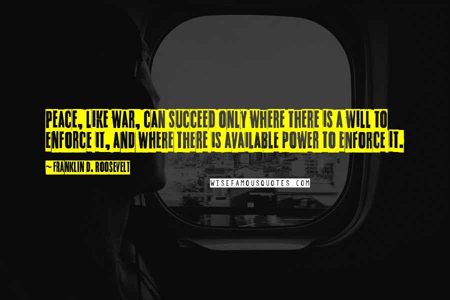 Franklin D. Roosevelt Quotes: Peace, like war, can succeed only where there is a will to enforce it, and where there is available power to enforce it.