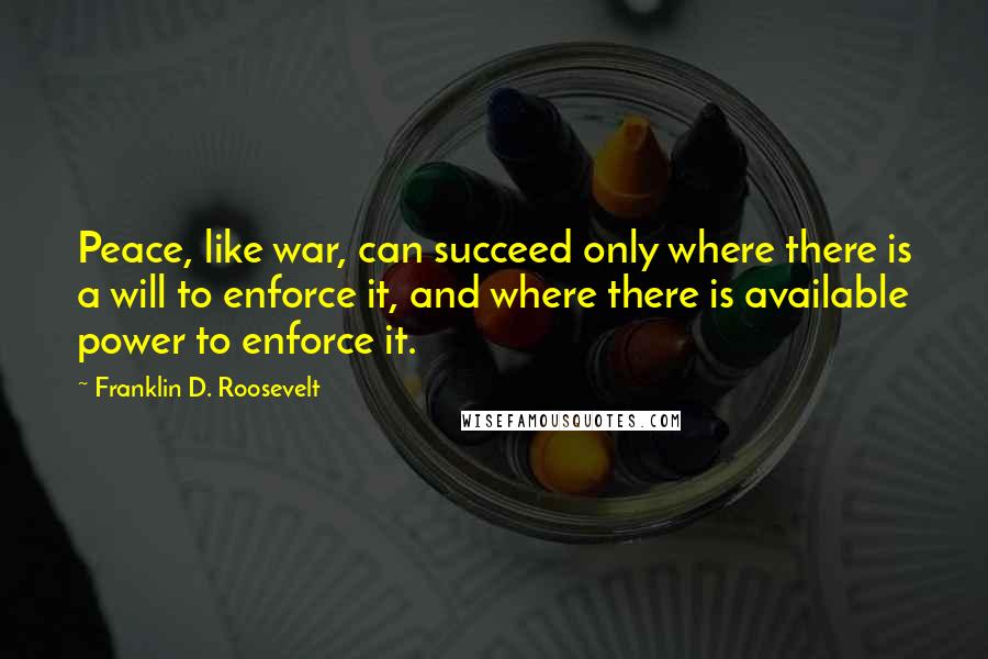 Franklin D. Roosevelt Quotes: Peace, like war, can succeed only where there is a will to enforce it, and where there is available power to enforce it.