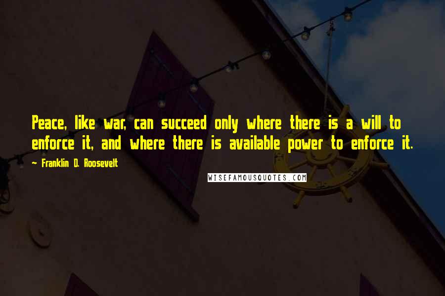 Franklin D. Roosevelt Quotes: Peace, like war, can succeed only where there is a will to enforce it, and where there is available power to enforce it.