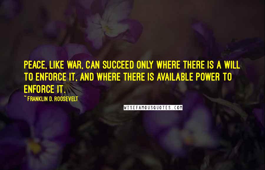 Franklin D. Roosevelt Quotes: Peace, like war, can succeed only where there is a will to enforce it, and where there is available power to enforce it.