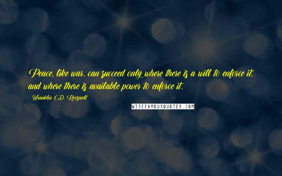 Franklin D. Roosevelt Quotes: Peace, like war, can succeed only where there is a will to enforce it, and where there is available power to enforce it.