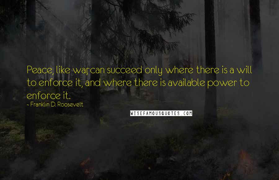 Franklin D. Roosevelt Quotes: Peace, like war, can succeed only where there is a will to enforce it, and where there is available power to enforce it.