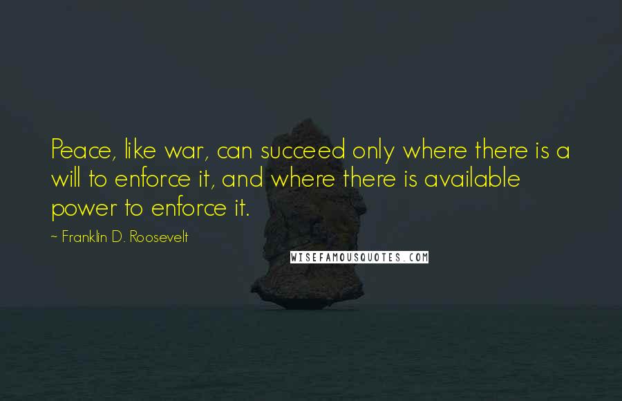 Franklin D. Roosevelt Quotes: Peace, like war, can succeed only where there is a will to enforce it, and where there is available power to enforce it.