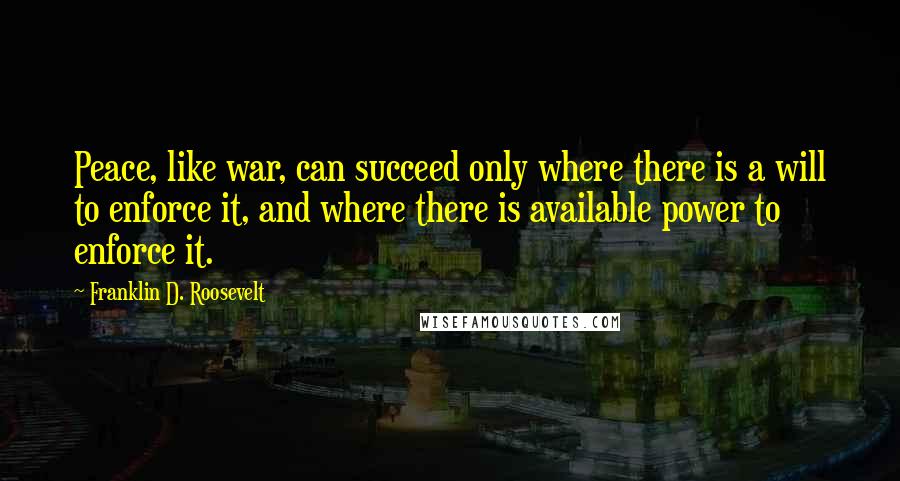 Franklin D. Roosevelt Quotes: Peace, like war, can succeed only where there is a will to enforce it, and where there is available power to enforce it.