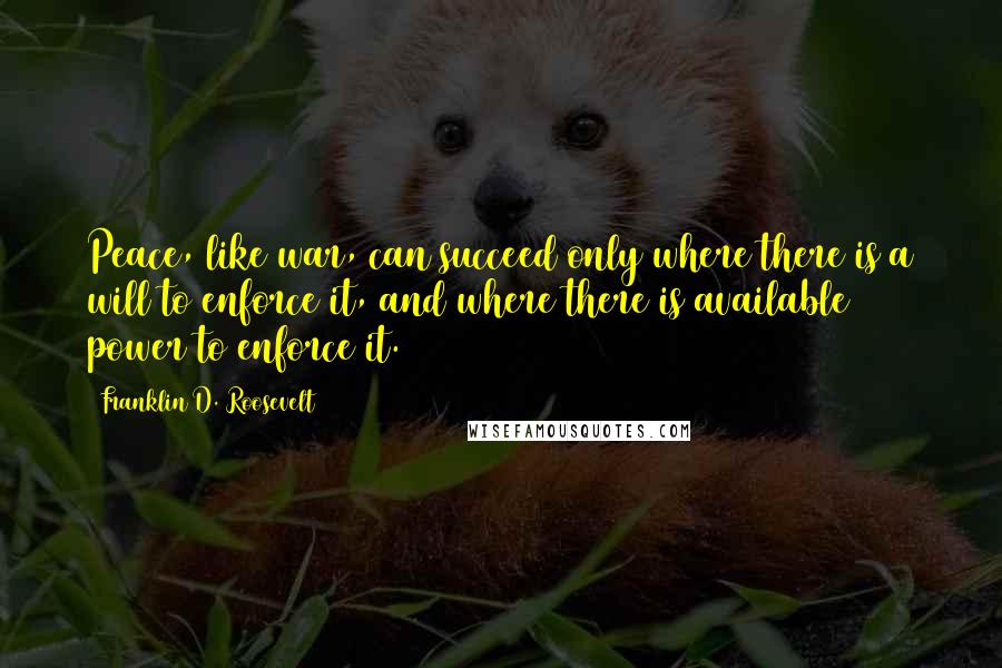 Franklin D. Roosevelt Quotes: Peace, like war, can succeed only where there is a will to enforce it, and where there is available power to enforce it.