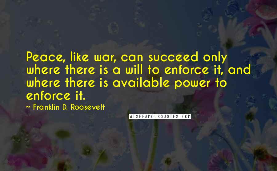 Franklin D. Roosevelt Quotes: Peace, like war, can succeed only where there is a will to enforce it, and where there is available power to enforce it.