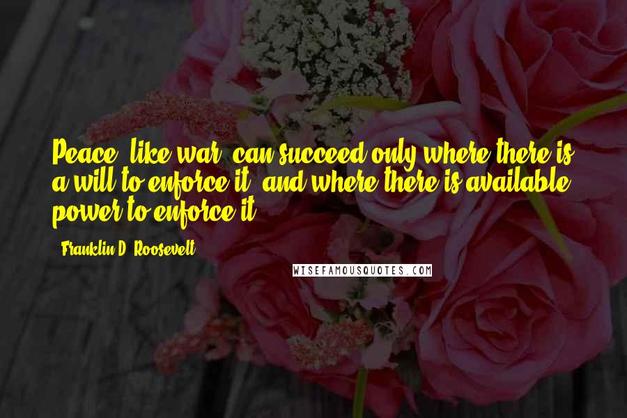 Franklin D. Roosevelt Quotes: Peace, like war, can succeed only where there is a will to enforce it, and where there is available power to enforce it.