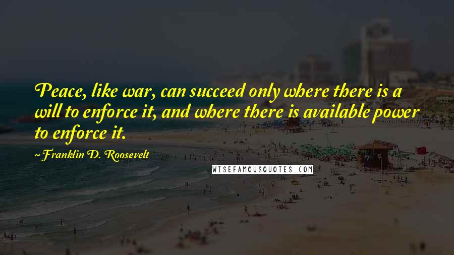 Franklin D. Roosevelt Quotes: Peace, like war, can succeed only where there is a will to enforce it, and where there is available power to enforce it.